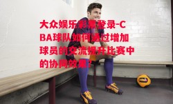 大众娱乐彩票登录-CBA球队如何通过增加球员的交流提升比赛中的协同效果？